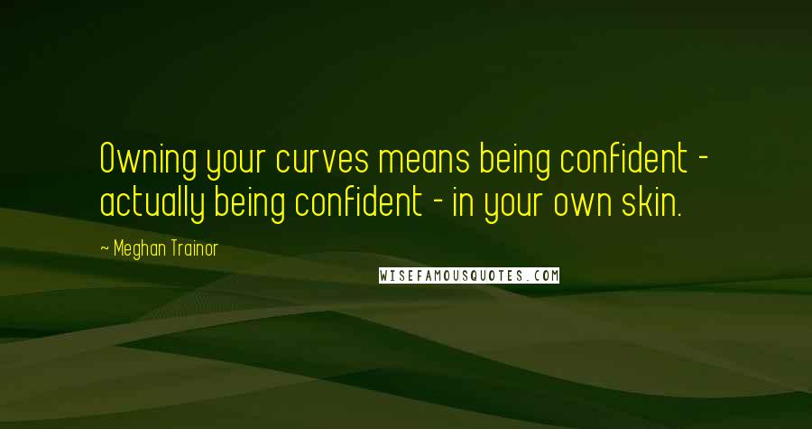 Meghan Trainor Quotes: Owning your curves means being confident - actually being confident - in your own skin.