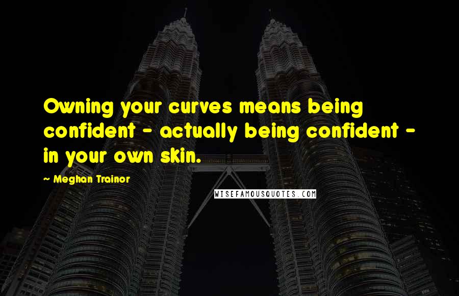 Meghan Trainor Quotes: Owning your curves means being confident - actually being confident - in your own skin.