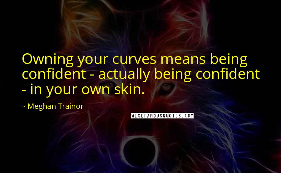 Meghan Trainor Quotes: Owning your curves means being confident - actually being confident - in your own skin.