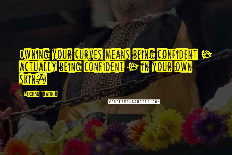 Meghan Trainor Quotes: Owning your curves means being confident - actually being confident - in your own skin.