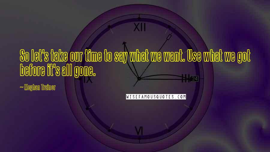 Meghan Trainor Quotes: So let's take our time to say what we want. Use what we got before it's all gone.