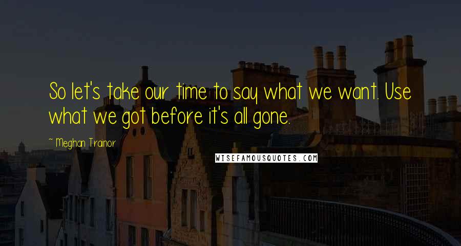 Meghan Trainor Quotes: So let's take our time to say what we want. Use what we got before it's all gone.