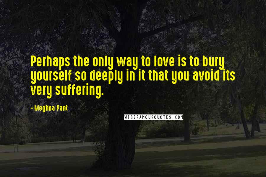 Meghna Pant Quotes: Perhaps the only way to love is to bury yourself so deeply in it that you avoid its very suffering.