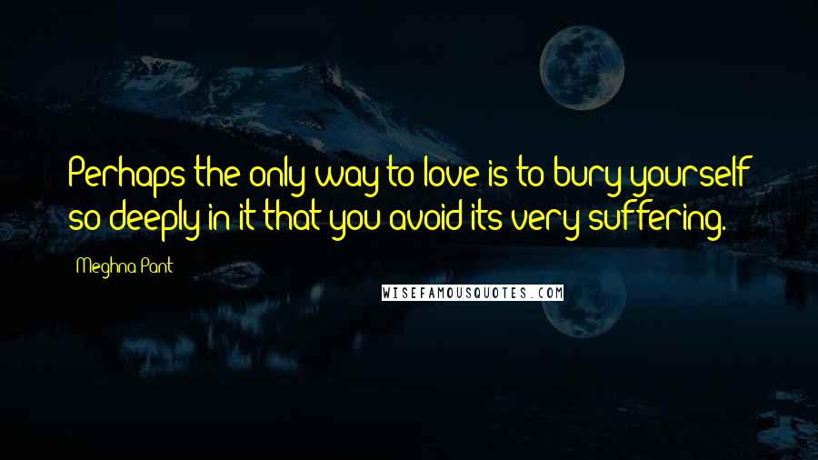 Meghna Pant Quotes: Perhaps the only way to love is to bury yourself so deeply in it that you avoid its very suffering.