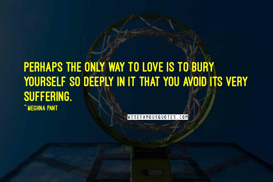 Meghna Pant Quotes: Perhaps the only way to love is to bury yourself so deeply in it that you avoid its very suffering.