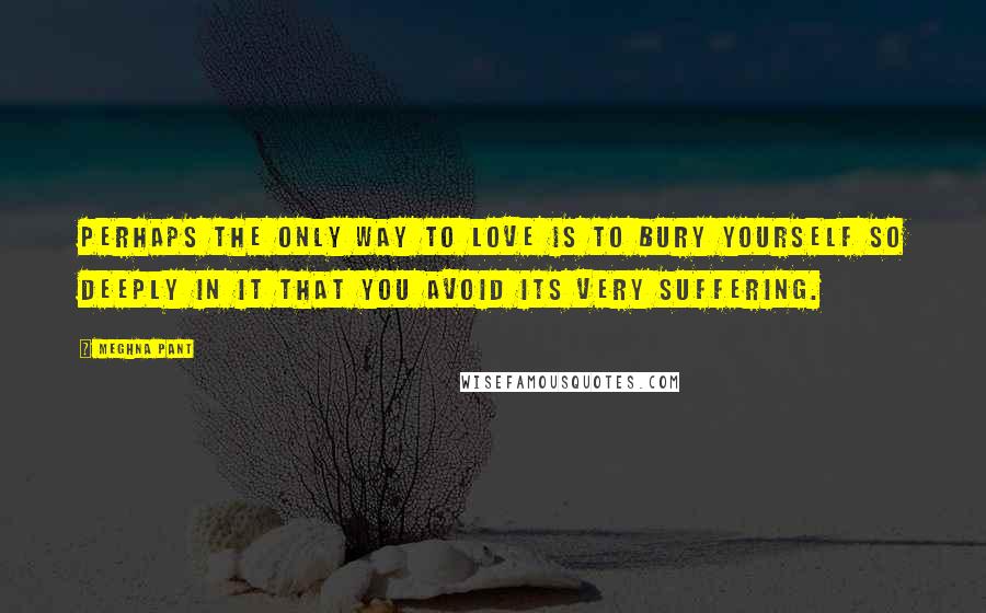 Meghna Pant Quotes: Perhaps the only way to love is to bury yourself so deeply in it that you avoid its very suffering.