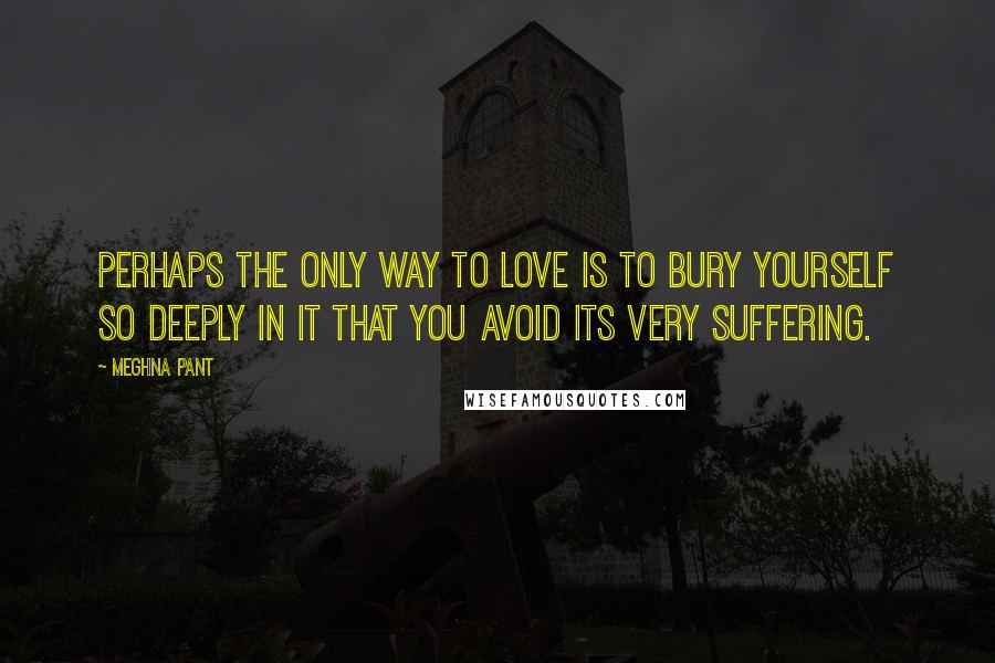 Meghna Pant Quotes: Perhaps the only way to love is to bury yourself so deeply in it that you avoid its very suffering.