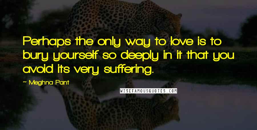 Meghna Pant Quotes: Perhaps the only way to love is to bury yourself so deeply in it that you avoid its very suffering.