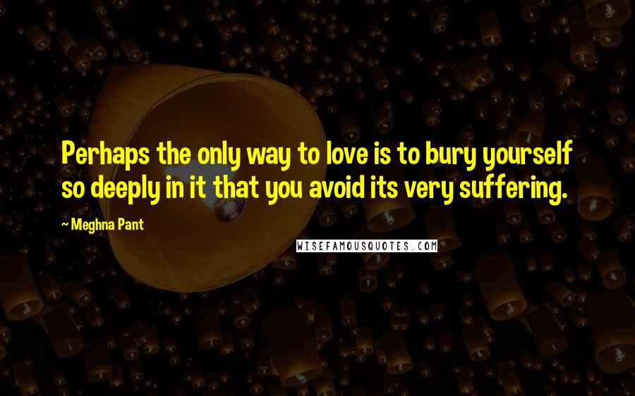 Meghna Pant Quotes: Perhaps the only way to love is to bury yourself so deeply in it that you avoid its very suffering.