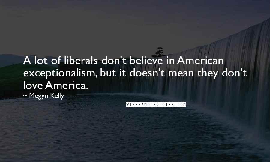 Megyn Kelly Quotes: A lot of liberals don't believe in American exceptionalism, but it doesn't mean they don't love America.