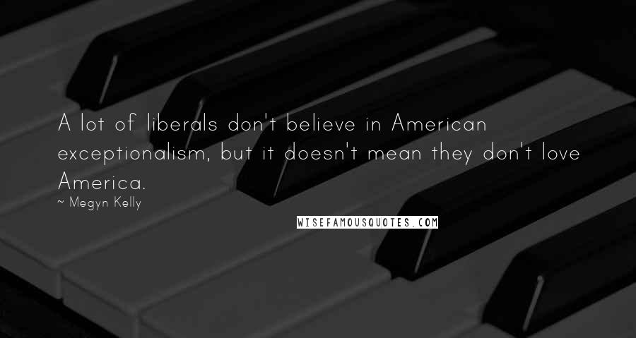 Megyn Kelly Quotes: A lot of liberals don't believe in American exceptionalism, but it doesn't mean they don't love America.