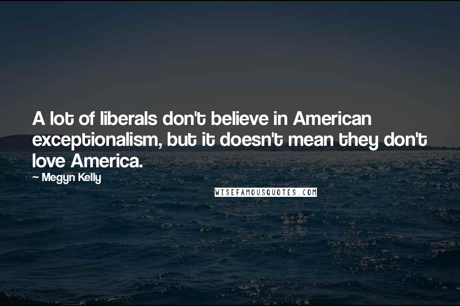 Megyn Kelly Quotes: A lot of liberals don't believe in American exceptionalism, but it doesn't mean they don't love America.