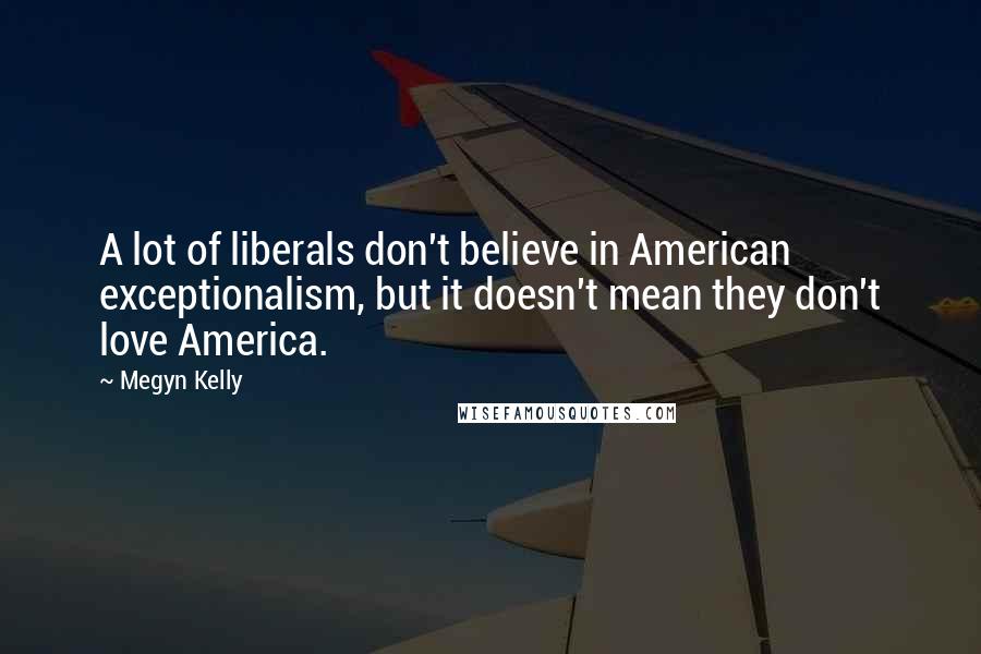 Megyn Kelly Quotes: A lot of liberals don't believe in American exceptionalism, but it doesn't mean they don't love America.