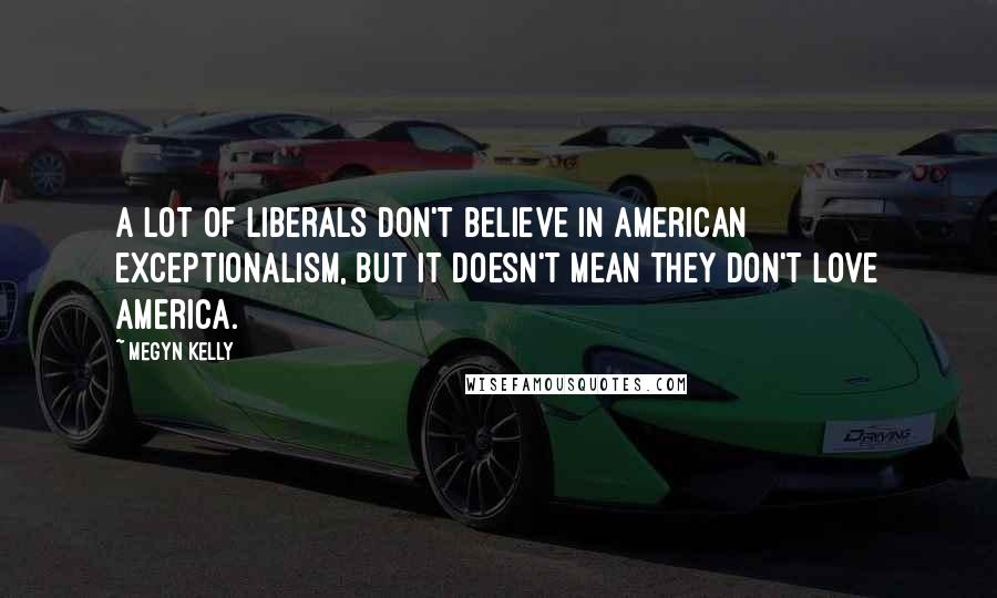 Megyn Kelly Quotes: A lot of liberals don't believe in American exceptionalism, but it doesn't mean they don't love America.