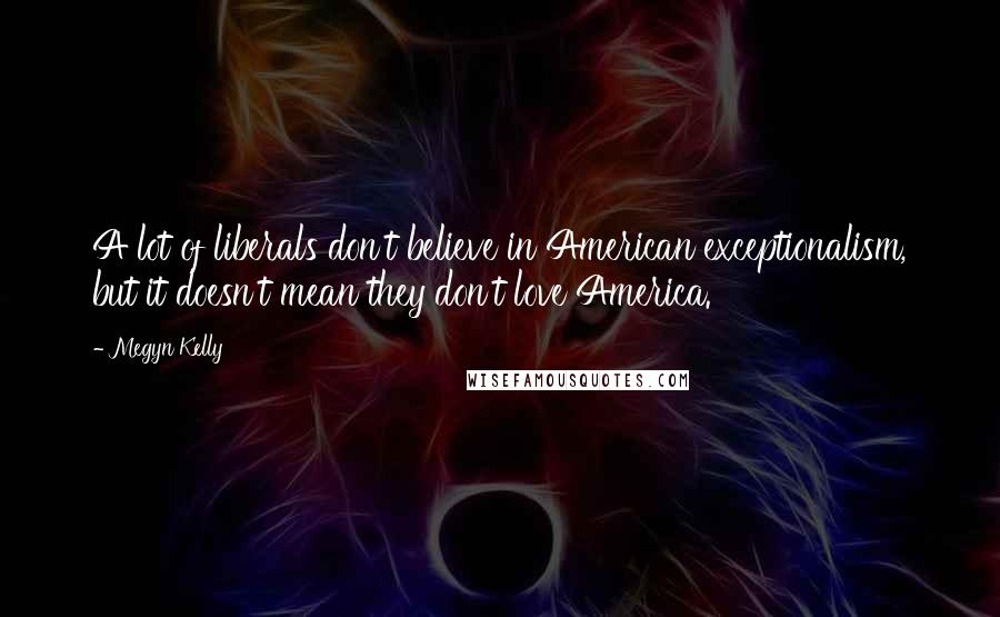 Megyn Kelly Quotes: A lot of liberals don't believe in American exceptionalism, but it doesn't mean they don't love America.