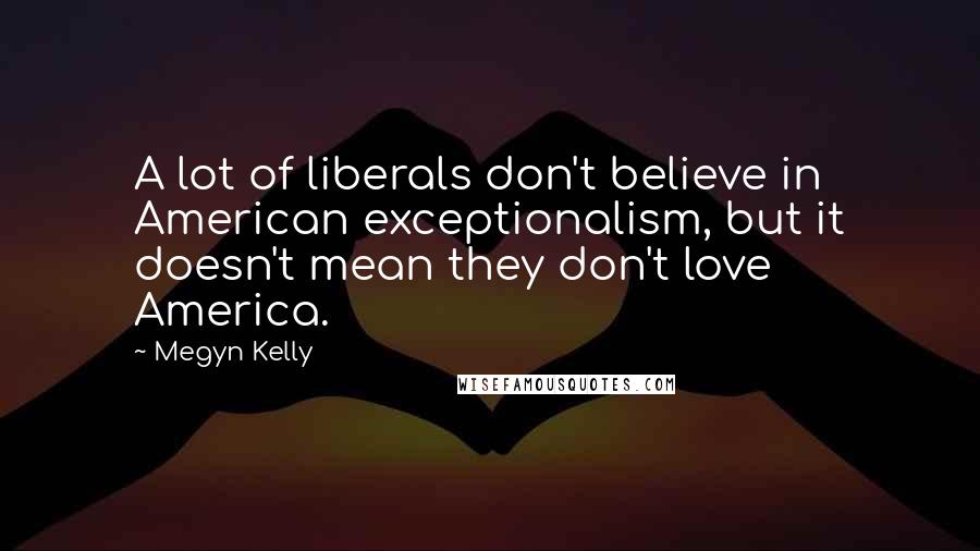 Megyn Kelly Quotes: A lot of liberals don't believe in American exceptionalism, but it doesn't mean they don't love America.