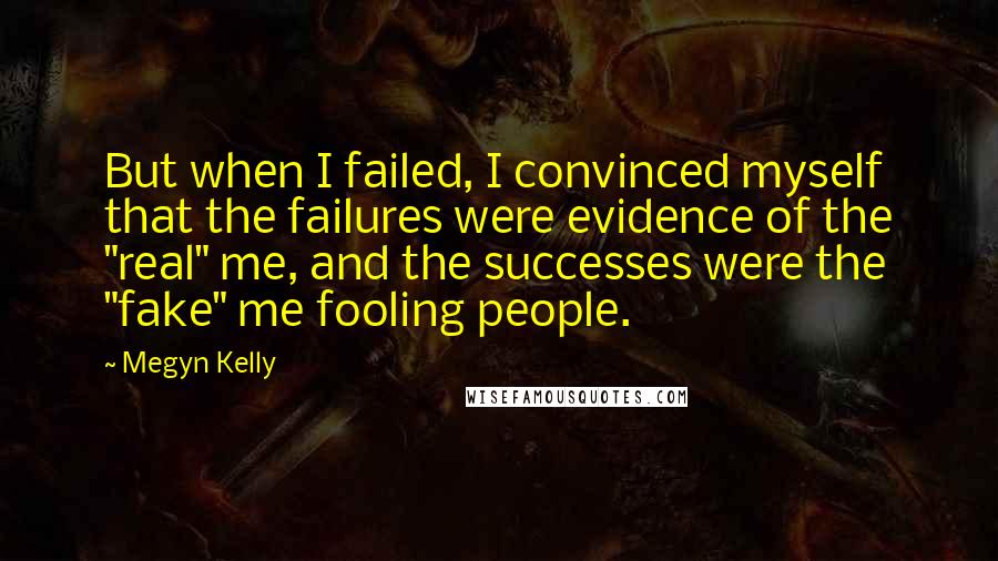 Megyn Kelly Quotes: But when I failed, I convinced myself that the failures were evidence of the "real" me, and the successes were the "fake" me fooling people.