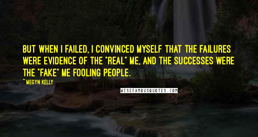 Megyn Kelly Quotes: But when I failed, I convinced myself that the failures were evidence of the "real" me, and the successes were the "fake" me fooling people.