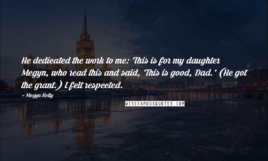 Megyn Kelly Quotes: He dedicated the work to me: 'This is for my daughter Megyn, who read this and said, 'This is good, Dad.' (He got the grant.) I felt respected.