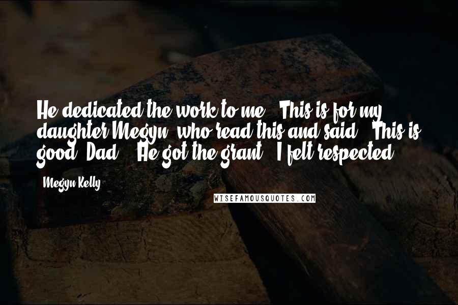 Megyn Kelly Quotes: He dedicated the work to me: 'This is for my daughter Megyn, who read this and said, 'This is good, Dad.' (He got the grant.) I felt respected.