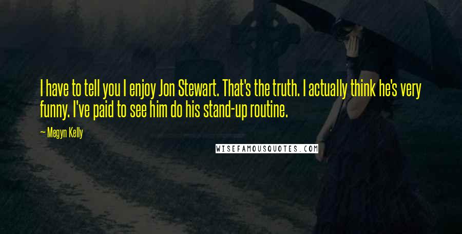 Megyn Kelly Quotes: I have to tell you I enjoy Jon Stewart. That's the truth. I actually think he's very funny. I've paid to see him do his stand-up routine.