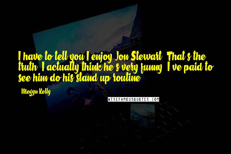 Megyn Kelly Quotes: I have to tell you I enjoy Jon Stewart. That's the truth. I actually think he's very funny. I've paid to see him do his stand-up routine.