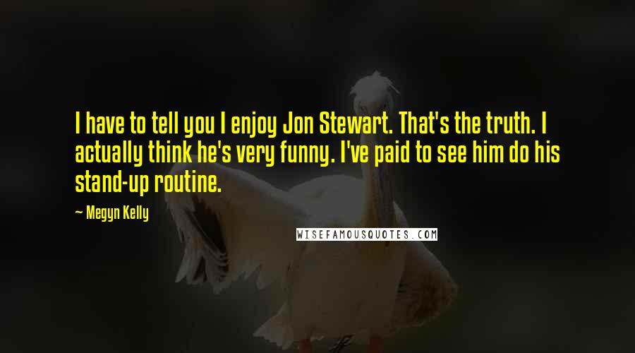 Megyn Kelly Quotes: I have to tell you I enjoy Jon Stewart. That's the truth. I actually think he's very funny. I've paid to see him do his stand-up routine.