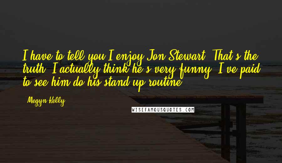 Megyn Kelly Quotes: I have to tell you I enjoy Jon Stewart. That's the truth. I actually think he's very funny. I've paid to see him do his stand-up routine.