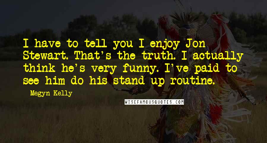 Megyn Kelly Quotes: I have to tell you I enjoy Jon Stewart. That's the truth. I actually think he's very funny. I've paid to see him do his stand-up routine.