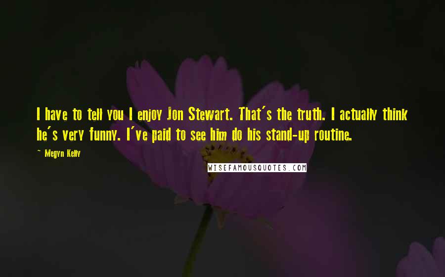 Megyn Kelly Quotes: I have to tell you I enjoy Jon Stewart. That's the truth. I actually think he's very funny. I've paid to see him do his stand-up routine.