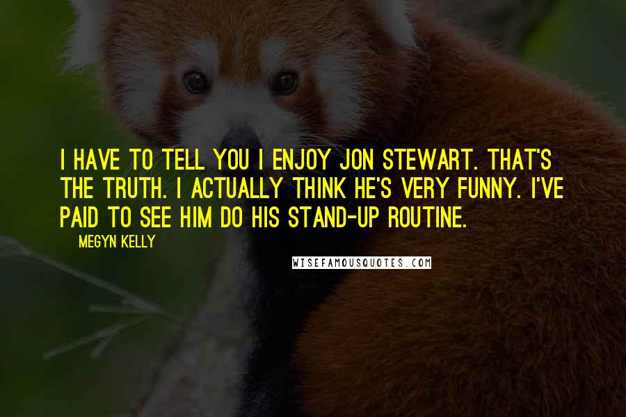 Megyn Kelly Quotes: I have to tell you I enjoy Jon Stewart. That's the truth. I actually think he's very funny. I've paid to see him do his stand-up routine.