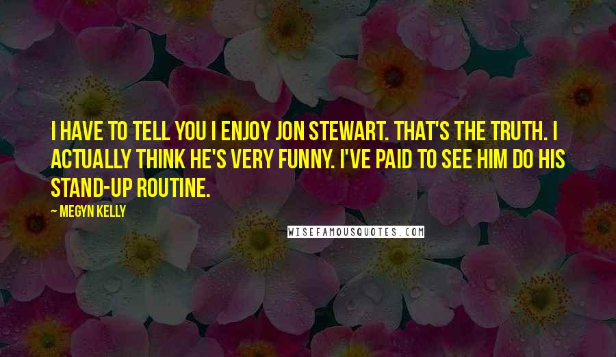 Megyn Kelly Quotes: I have to tell you I enjoy Jon Stewart. That's the truth. I actually think he's very funny. I've paid to see him do his stand-up routine.