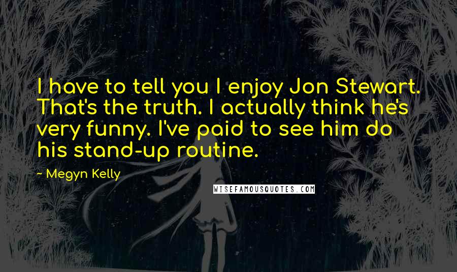 Megyn Kelly Quotes: I have to tell you I enjoy Jon Stewart. That's the truth. I actually think he's very funny. I've paid to see him do his stand-up routine.