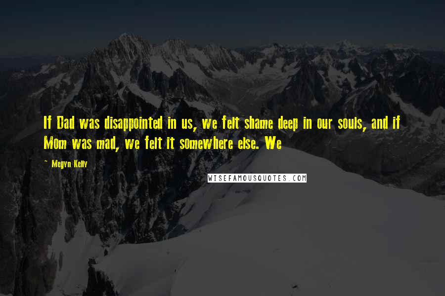 Megyn Kelly Quotes: If Dad was disappointed in us, we felt shame deep in our souls, and if Mom was mad, we felt it somewhere else. We