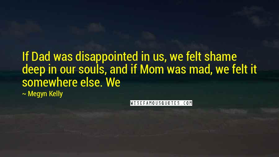 Megyn Kelly Quotes: If Dad was disappointed in us, we felt shame deep in our souls, and if Mom was mad, we felt it somewhere else. We