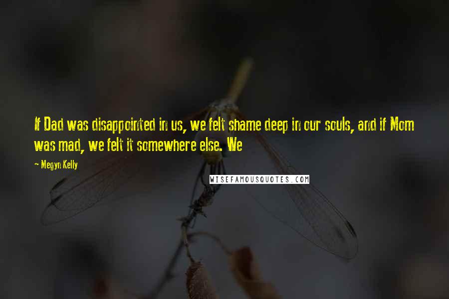 Megyn Kelly Quotes: If Dad was disappointed in us, we felt shame deep in our souls, and if Mom was mad, we felt it somewhere else. We