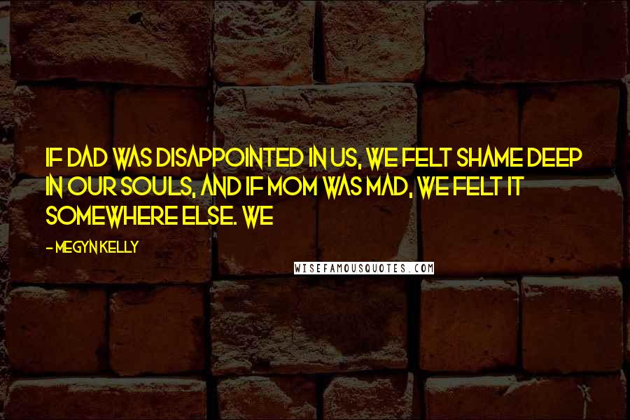 Megyn Kelly Quotes: If Dad was disappointed in us, we felt shame deep in our souls, and if Mom was mad, we felt it somewhere else. We