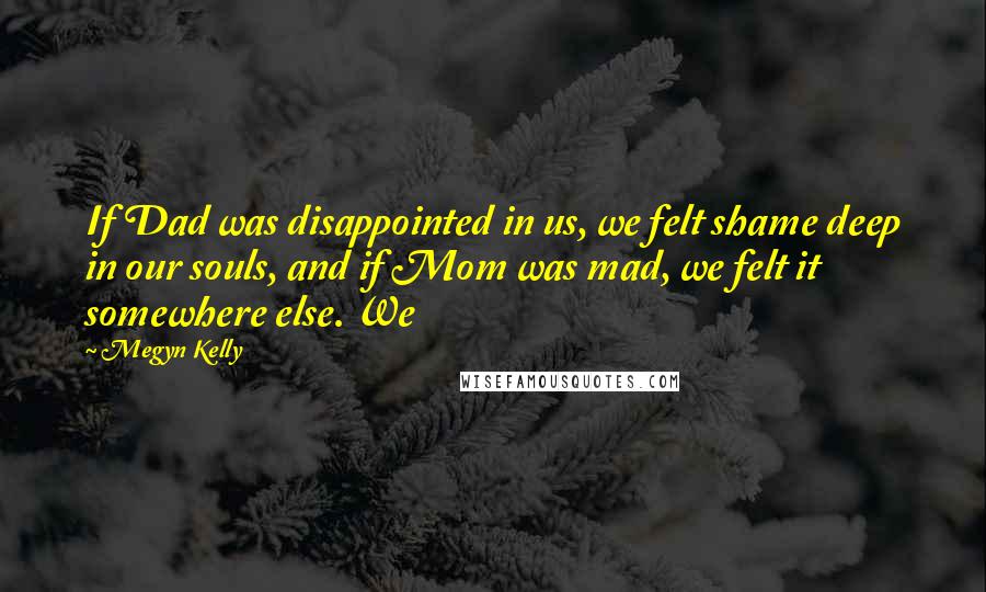 Megyn Kelly Quotes: If Dad was disappointed in us, we felt shame deep in our souls, and if Mom was mad, we felt it somewhere else. We