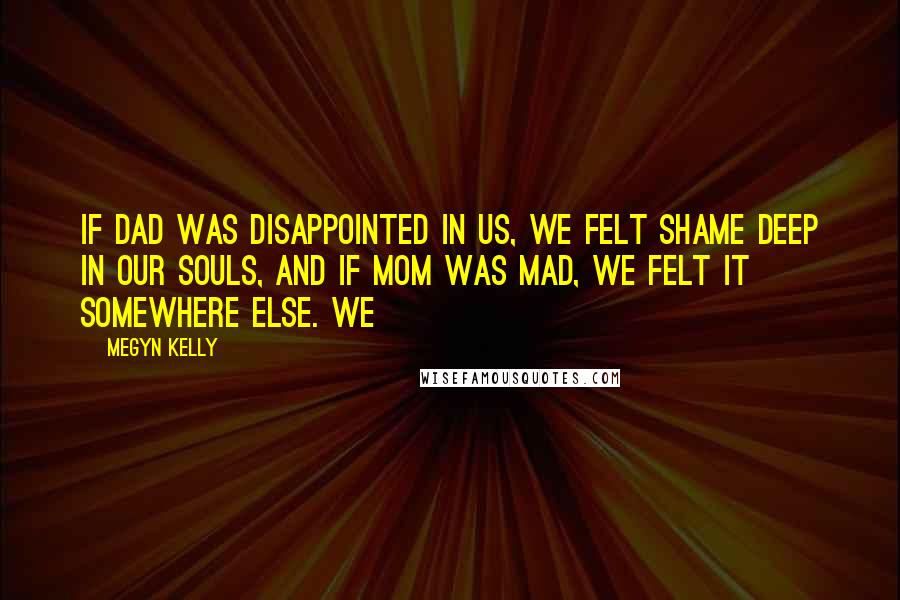 Megyn Kelly Quotes: If Dad was disappointed in us, we felt shame deep in our souls, and if Mom was mad, we felt it somewhere else. We