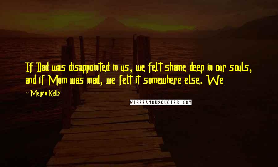 Megyn Kelly Quotes: If Dad was disappointed in us, we felt shame deep in our souls, and if Mom was mad, we felt it somewhere else. We