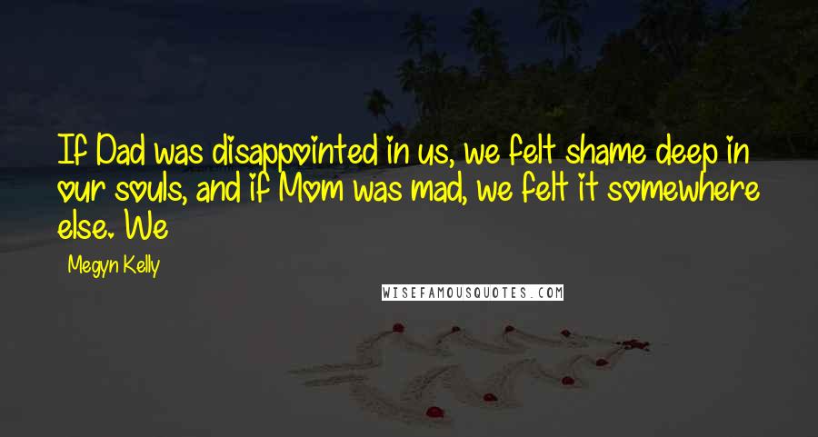 Megyn Kelly Quotes: If Dad was disappointed in us, we felt shame deep in our souls, and if Mom was mad, we felt it somewhere else. We