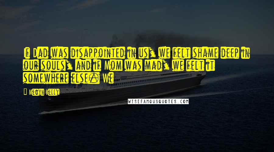 Megyn Kelly Quotes: If Dad was disappointed in us, we felt shame deep in our souls, and if Mom was mad, we felt it somewhere else. We