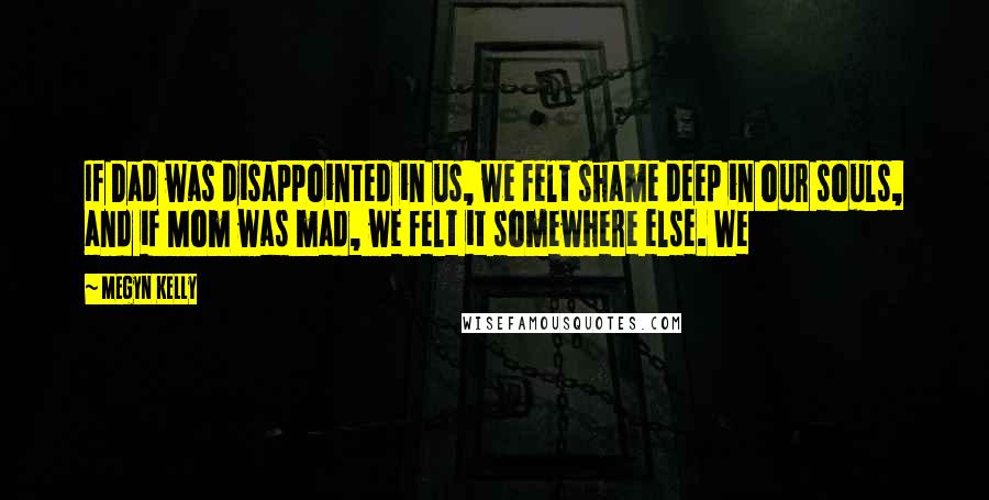 Megyn Kelly Quotes: If Dad was disappointed in us, we felt shame deep in our souls, and if Mom was mad, we felt it somewhere else. We