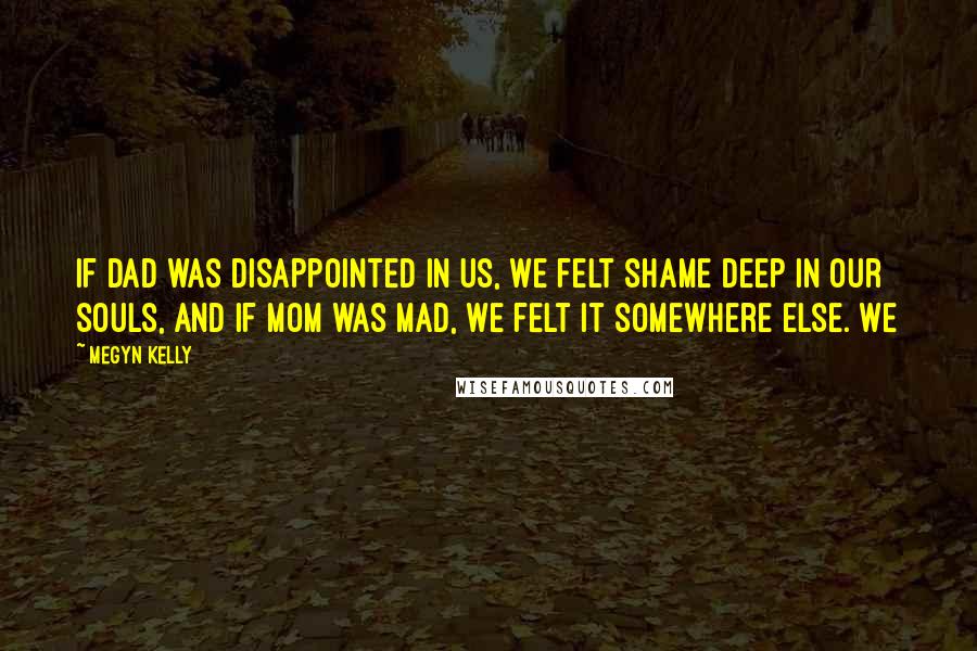 Megyn Kelly Quotes: If Dad was disappointed in us, we felt shame deep in our souls, and if Mom was mad, we felt it somewhere else. We