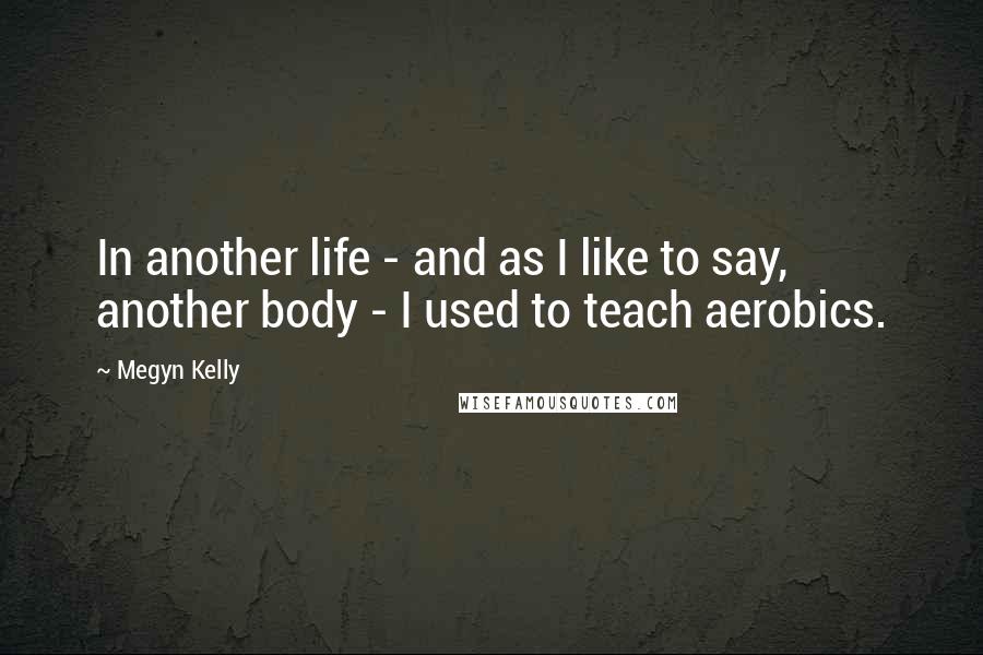 Megyn Kelly Quotes: In another life - and as I like to say, another body - I used to teach aerobics.