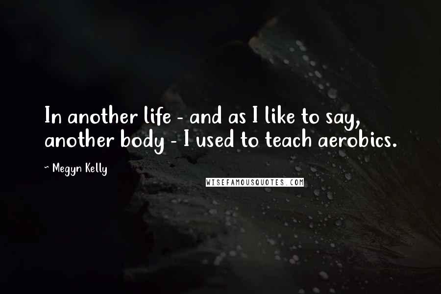 Megyn Kelly Quotes: In another life - and as I like to say, another body - I used to teach aerobics.