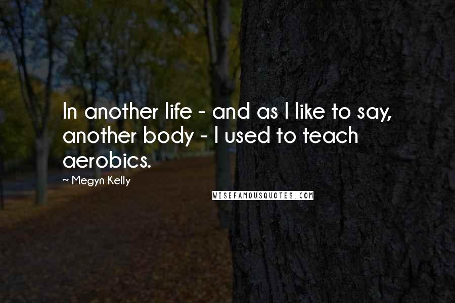 Megyn Kelly Quotes: In another life - and as I like to say, another body - I used to teach aerobics.