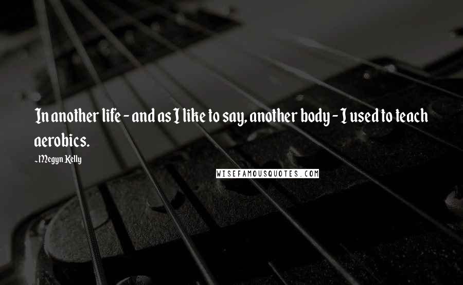 Megyn Kelly Quotes: In another life - and as I like to say, another body - I used to teach aerobics.