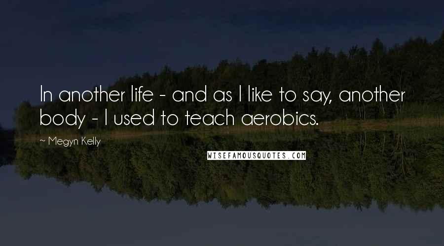 Megyn Kelly Quotes: In another life - and as I like to say, another body - I used to teach aerobics.