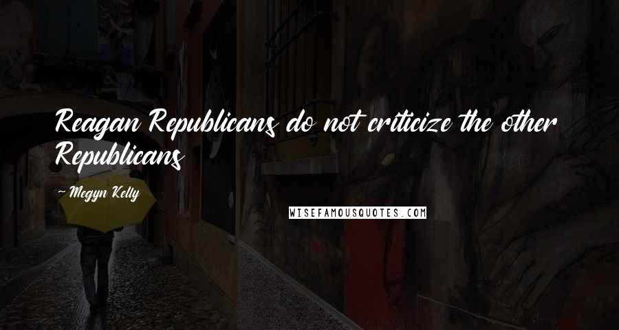 Megyn Kelly Quotes: Reagan Republicans do not criticize the other Republicans